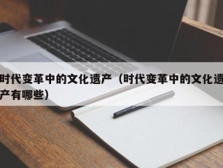时代变革中的文化遗产（时代变革中的文化遗产有哪些）
