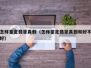 怎样鉴定翡翠真假（怎样鉴定翡翠真假和好不好）