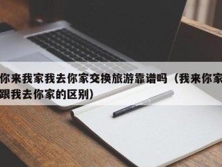 你来我家我去你家交换旅游靠谱吗（我来你家跟我去你家的区别）