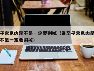 子宫息肉是不是一定要割掉（备孕子宫息肉是不是一定要割掉）