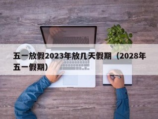 五一放假2023年放几天假期（2028年五一假期）
