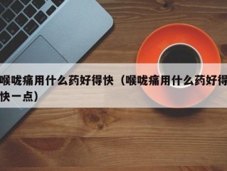喉咙痛用什么药好得快（喉咙痛用什么药好得快一点）