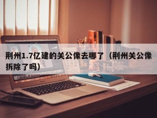 荆州1.7亿建的关公像去哪了（荆州关公像拆除了吗）