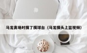 马龙离场时摸了摸球台（马龙摸头上篮视频）