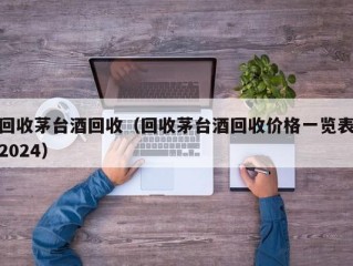 回收茅台酒回收（回收茅台酒回收价格一览表2024）