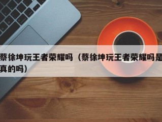 蔡徐坤玩王者荣耀吗（蔡徐坤玩王者荣耀吗是真的吗）