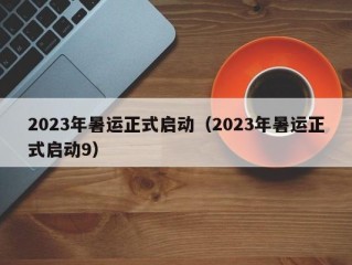 2023年暑运正式启动（2023年暑运正式启动9）