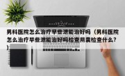 男科医院怎么治疗早些泄能治好吗（男科医院怎么治疗早些泄能治好吗检查阴囊检查什么?）