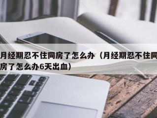 月经期忍不住同房了怎么办（月经期忍不住同房了怎么办6天出血）