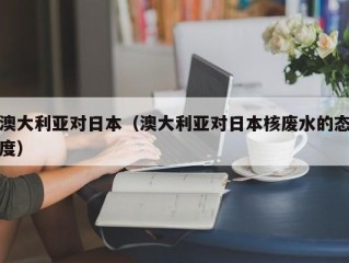 澳大利亚对日本（澳大利亚对日本核废水的态度）
