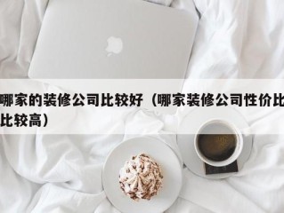 哪家的装修公司比较好（哪家装修公司性价比比较高）
