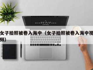 女子拍照被卷入海中（女子拍照被卷入海中视频）