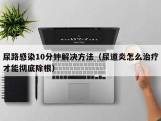 尿路感染10分钟解决方法（尿道炎怎么治疗才能彻底除根）