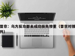 普京：乌方反攻都未成功损失惨重（普京对俄共）