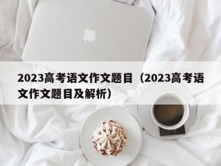 2023高考语文作文题目（2023高考语文作文题目及解析）
