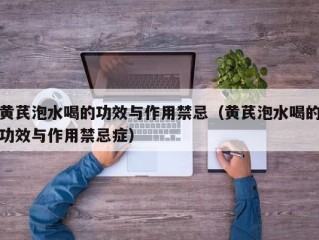黄芪泡水喝的功效与作用禁忌（黄芪泡水喝的功效与作用禁忌症）