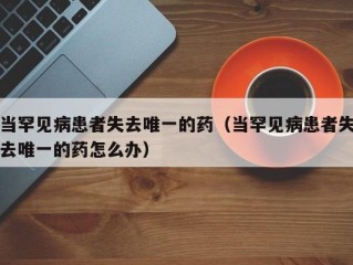 当罕见病患者失去唯一的药（当罕见病患者失去唯一的药怎么办）