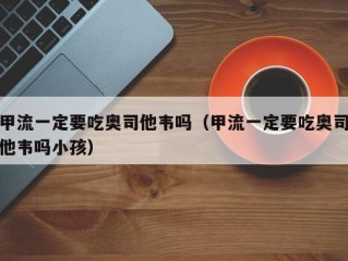 甲流一定要吃奥司他韦吗（甲流一定要吃奥司他韦吗小孩）