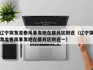 辽宁突发龙卷风事发地在居民区附近（辽宁突发龙卷风事发地在居民区附近一）