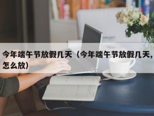 今年端午节放假几天（今年端午节放假几天,怎么放）