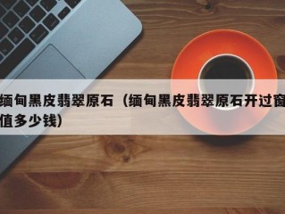缅甸黑皮翡翠原石（缅甸黑皮翡翠原石开过窗值多少钱）