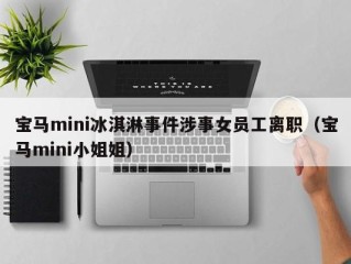 宝马mini冰淇淋事件涉事女员工离职（宝马mini小姐姐）