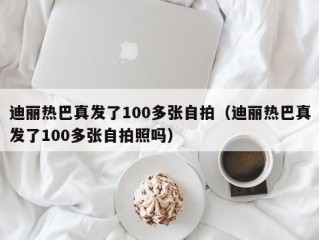 迪丽热巴真发了100多张自拍（迪丽热巴真发了100多张自拍照吗）