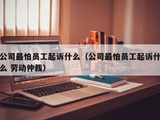公司最怕员工起诉什么（公司最怕员工起诉什么 劳动仲裁）