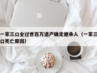 一家三口全过世百万遗产确定继承人（一家三口死亡原因）