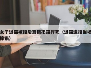 女子退猫被拒后直接把猫摔死（退猫遭拒当场摔猫）