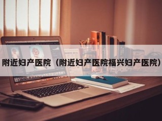附近妇产医院（附近妇产医院福兴妇产医院）
