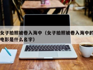 女子拍照被卷入海中（女子拍照被卷入海中的电影是什么名字）