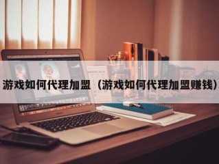 游戏如何代理加盟（游戏如何代理加盟赚钱）