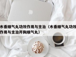 木香顺气丸功效作用与主治（木香顺气丸功效作用与主治开胸顺气丸）