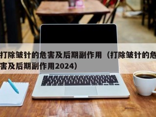 打除皱针的危害及后期副作用（打除皱针的危害及后期副作用2024）