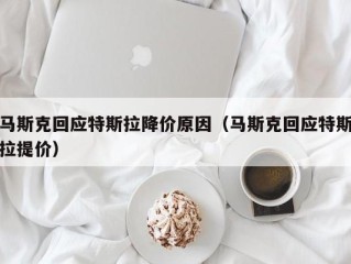 马斯克回应特斯拉降价原因（马斯克回应特斯拉提价）