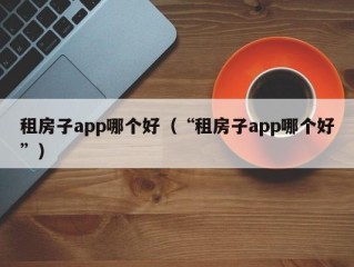 租房子app哪个好（“租房子app哪个好”）