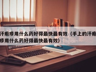 汗疱疹用什么药好得最快最有效（手上的汗疱疹用什么药好得最快最有效）