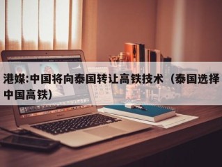 港媒:中国将向泰国转让高铁技术（泰国选择中国高铁）