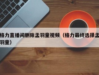 格力直播间删除孟羽童视频（格力最终选择孟羽童）