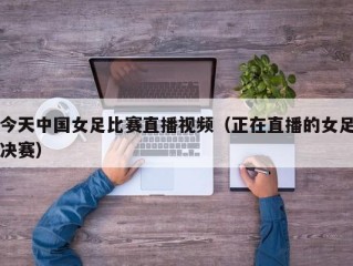 今天中国女足比赛直播视频（正在直播的女足决赛）