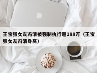 王宝强女友冯清被强制执行超188万（王宝强女友冯清身高）
