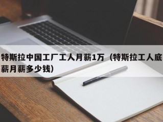 特斯拉中国工厂工人月薪1万（特斯拉工人底薪月薪多少钱）