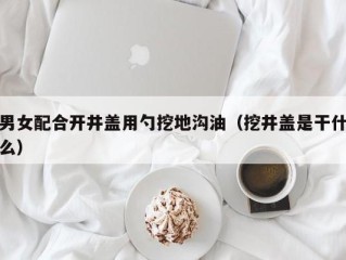 男女配合开井盖用勺挖地沟油（挖井盖是干什么）
