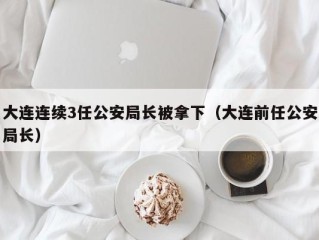 大连连续3任公安局长被拿下（大连前任公安局长）