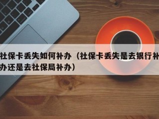 社保卡丢失如何补办（社保卡丢失是去银行补办还是去社保局补办）