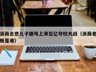 浙商去世儿子继母上演百亿夺权大战（浙商老板是谁）
