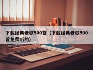 下载经典老歌500首（下载经典老歌500首免费听的）