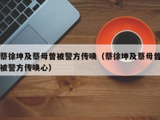 蔡徐坤及蔡母曾被警方传唤（蔡徐坤及蔡母曾被警方传唤心）