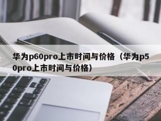 华为p60pro上市时间与价格（华为p50pro上市时间与价格）